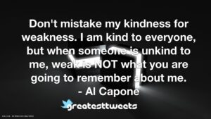 Don't mistake my kindness for weakness. I am kind to everyone, but when someone is unkind to me, weak is NOT what you are going to remember about me. - Al Capone