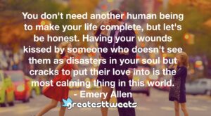 You don't need another human being to make your life complete, but let's be honest. Having your wounds kissed by someone who doesn't see them as disasters in your soul but cracks to put their love into is the most calming thing in this world.- Emery Allen.001