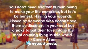 You don't need another human being to make your life complete, but let's be honest. Having your wounds kissed by someone who doesn't see them as disasters in your soul but cracks to put their love into is the most calming thing in this world.- Emery Allen.001