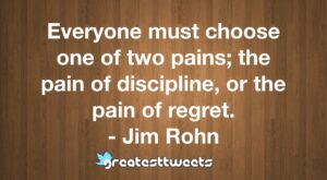 Everyone must choose one of two pains; the pain of discipline, or the pain of regret. - Jim Rohn
