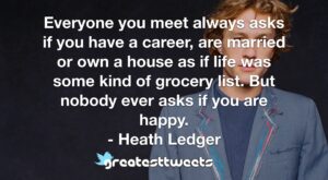 Everyone you meet always asks if you have a career, are married or own a house as if life was some kind of grocery list. But nobody ever asks if you are happy. - Heath Ledger