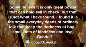 Some believe it is only great power that can hold evil in check, but that is not what I have found. I found it is the small everyday deeds of ordinary folk that keep the darkness at bay... small acts of kindness and love.- Gandalf.001