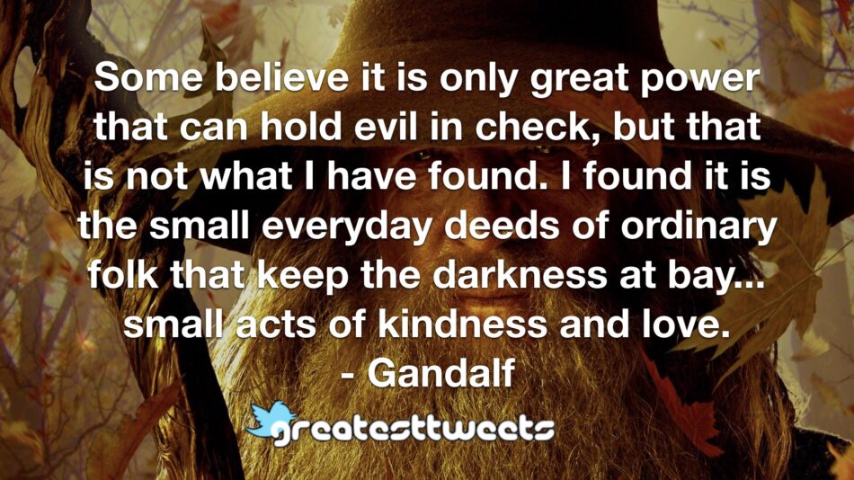 Some believe it is only great power that can hold evil in check, but that is not what I have found. I found it is the small everyday deeds of ordinary folk that keep the darkness at bay... small acts of kindness and love.- Gandalf.001