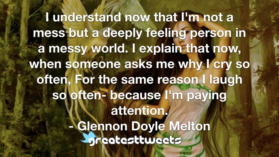 I understand now that I'm not a mess but a deeply feeling person in a messy world. I explain that now, when someone asks me why I cry so often, For the same reason I laugh so often- because I'm paying attention.- Glennon Doyle Melton.001