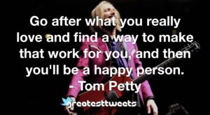Go after what you really love and find a way to make that work for you, and then you'll be a happy person. - Tom Petty