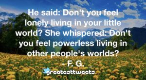 He said: Don't you feel lonely living in your little world? She whispered: Don't you feel powerless living in other people's worlds? - F. G.