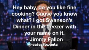 Hey baby, do you like fine cooking? Cause you know what? I got Swanson’s Dinner in the freezer with your name on it. - Jimmy Fallon