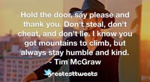 Hold the door, say please and thank you. Don't steal, don't cheat, and don't lie. I know you got mountains to climb, but always stay humble and kind. - Tim McGraw