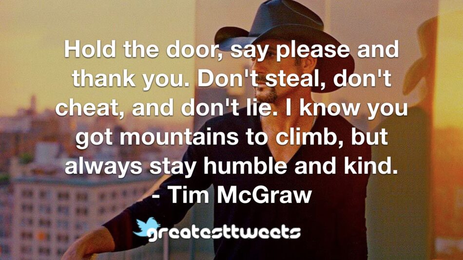 Hold the door, say please and thank you. Don't steal, don't cheat, and don't lie. I know you got mountains to climb, but always stay humble and kind. - Tim McGraw