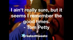 I ain't really sure, but it seems I remember the good times. - Tom Petty