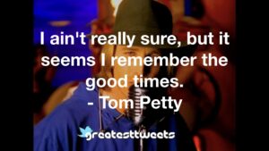 I ain't really sure, but it seems I remember the good times. - Tom Petty