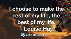 I choose to make the rest of my life, the best of my life. - Louise Hay