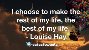 I choose to make the rest of my life, the best of my life. - Louise Hay