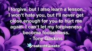 I forgive, but I also learn a lesson. I won't hate you, but I'll never get close enough for you to hurt me again. I can't let my forgiveness become foolishness. - Tony Gaskins