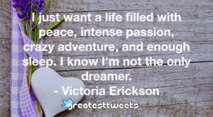 I just want a life filled with peace, intense passion, crazy adventure, and enough sleep. I know I'm not the only dreamer. - Victoria Erickson