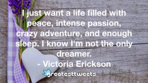 I just want a life filled with peace, intense passion, crazy adventure, and enough sleep. I know I'm not the only dreamer. - Victoria Erickson