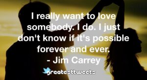 I really want to love somebody. I do. I just don't know if it's possible forever and ever. - Jim Carrey
