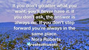 If you don't go after what you want, you'll never have it. If you don't ask, the answer is always no. If you don't step forward you're always in the same place. - Nora Roberts