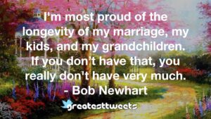 I'm most proud of the longevity of my marriage, my kids, and my grandchildren. If you don’t have that, you really don't have very much. - Bob Newhart