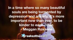 In a time where so many beautiful souls are being tormented by depression and anxiety, it's more important now than ever, to be kinder to each other. - Meggan Roxanne