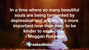 In a time where so many beautiful souls are being tormented by depression and anxiety, it's more important now than ever, to be kinder to each other. - Meggan Roxanne