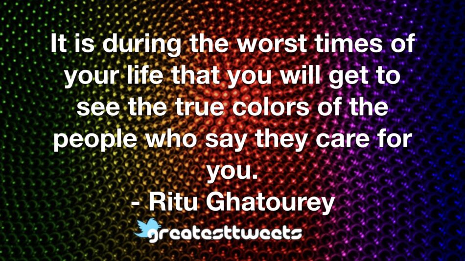 It is during the worst times of your life that you will get to see the true colors of the people who say they care for you. - Ritu Ghatourey
