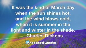 It was the kind of March day when the sun shines hot, and the wind blows cold, when it is summer in the light and winter in the shade. - Charles Dickens