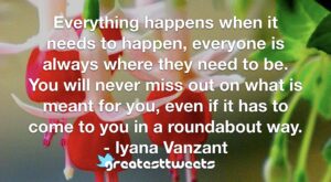 Everything happens when it needs to happen, everyone is always where they need to be. You will never miss out on what is meant for you, even if it has to come to you in a roundabout way.- Iyana Vanzant.001