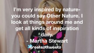 I’m very inspired by nature- you could say Other Nature. I look at things around me and get all kinds of inspiration daily. - Martha Stewart