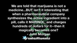 We are told that marijuana is not a medicine...BUT isn't it interesting that when a pharmaceutical company synthesizes the active ingredient into a pill, calls it MARINOL, and charges hundreds of dollars for it--then it magically becomes one?- John Morgan.001