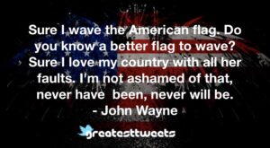 Sure I wave the American flag. Do you know a better flag to wave? Sure I love my country with all her faults. I'm not ashamed of that, never have been, never will be.- John Wayne.001