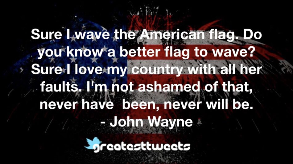 Sure I wave the American flag. Do you know a better flag to wave? Sure I love my country with all her faults. I'm not ashamed of that, never have been, never will be.- John Wayne.001