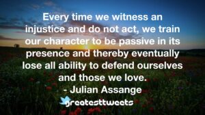 Every time we witness an injustice and do not act, we train our character to be passive in its presence and thereby eventually lose all ability to defend ourselves and those we love.- Julian Assange.001