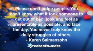 Please don't judge people. You don't know what it took someone to get out of bed, look and feel as presentable as possible, and face the day. You never truly know the daily struggles of others.- Karen Salmansohn.001