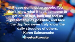 Please don't judge people. You don't know what it took someone to get out of bed, look and feel as presentable as possible, and face the day. You never truly know the daily struggles of others.- Karen Salmansohn.001