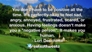You don't have to be positive all the time. It's perfectly okay to feel sad, angry, annoyed, frustrated, scared, or anxious. Having feelings doesn't make you a "negative person". It makes you human.- Lori Deschene.001