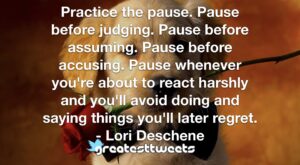 Practice the pause. Pause before judging. Pause before assuming. Pause before accusing. Pause whenever you're about to react harshly and you'll avoid doing and saying things you'll later regret.- Lori Deschene.001