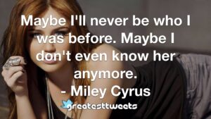 Maybe I'll never be who I was before. Maybe I don't even know her anymore. - Miley Cyrus