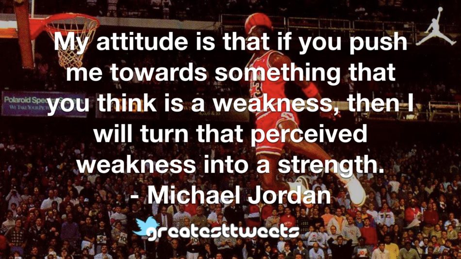My attitude is that if you push me towards something that you think is a weakness, then I will turn that perceived weakness into a strength. - Michael Jordan