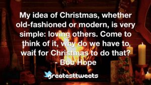 My idea of Christmas, whether old-fashioned or modern, is very simple: loving others. Come to think of it, why do we have to wait for Christmas to do that? - Bob Hope