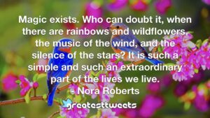 Magic exists. Who can doubt it, when there are rainbows and wildflowers, the music of the wind, and the silence of the stars? It is such a simple and such an extraordinary part of the lives we live.- Nora Roberts.001