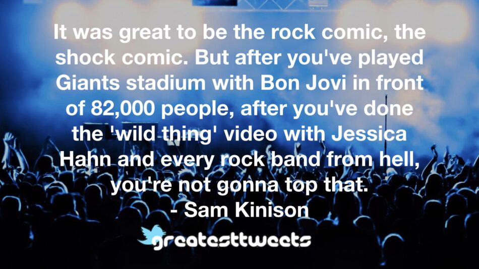 It was great to be the rock comic, the shock comic. But after you've played Giants stadium with Bon Jovi in front of 82,000 people, after you've done the 'wild thing' video with Jessica Hahn and every rock band from hell, you're not gonna top that.- Sam Kinison.001