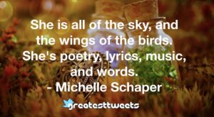 She is all of the sky, and the wings of the birds. She's poetry, lyrics, music, and words. - Michelle Schaper