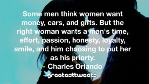 Some men think women want money, cars, and gifts. But the right woman wants a man's time, effort, passion, honesty, loyalty, smile, and him choosing to put her as his priorty. - Charles Orlando