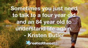Sometimes you just need to talk to a four year old and an 84 year old to understand life again. - Kristen Butler