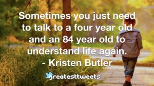 Sometimes you just need to talk to a four year old and an 84 year old to understand life again. - Kristen Butler