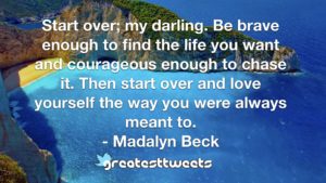Start over; my darling. Be brave enough to find the life you want and courageous enough to chase it. Then start over and love yourself the way you were always meant to. - Madalyn Beck