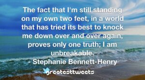 The fact that I'm still standing on my own two feet, in a world that has tried its best to knock me down over and over again, proves only one truth; I am unbreakable. - Stephanie Bennett-Henry