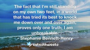 The fact that I'm still standing on my own two feet, in a world that has tried its best to knock me down over and over again, proves only one truth; I am unbreakable. - Stephanie Bennett-Henry