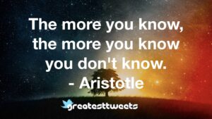 The more you know, the more you know you don't know. - Aristotle